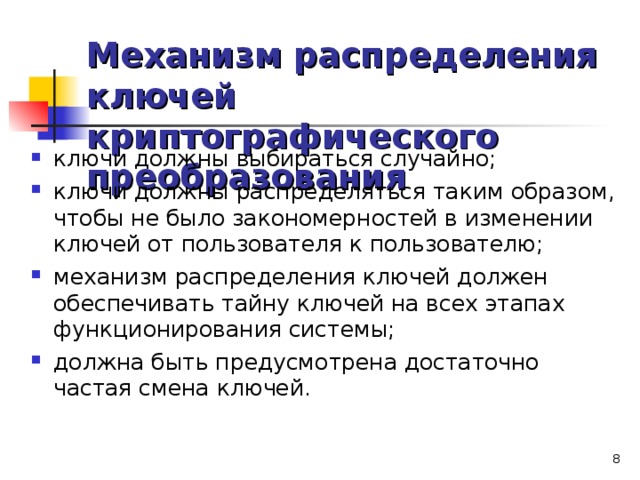Механизм распределения ключей криптографического преобразования ключи должны выбираться случайно; ключи должны распределяться таким образом, чтобы не было закономерностей в изменении ключей от пользователя к пользователю; механизм распределения ключей должен обеспечивать тайну ключей на всех этапах функционирования системы; должна быть предусмотрена достаточно частая смена ключей.   