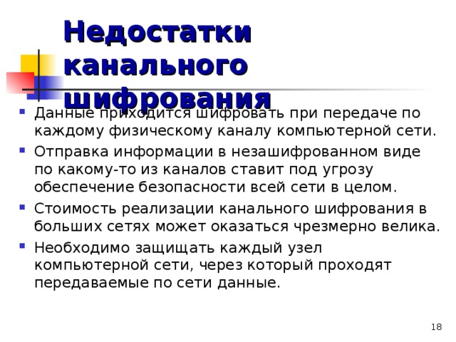 Недостатки канального шифрования Данные приходится шифровать при передаче по каждому физическому каналу компьютерной сети. Отправка информации в незашифрованном виде по какому-то из каналов ставит под угрозу обеспечение безопасности всей сети в целом. Стоимость реализации канального шифрования в больших сетях может оказаться чрезмерно велика. Необходимо защищать каждый узел компьютерной сети, через который проходят передаваемые по сети данные.  