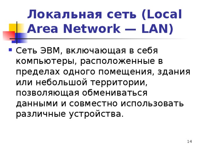 Локальная сеть (Local Area Network — LAN) Сеть ЭВМ, включающая в себя компьютеры, расположенные в пределах одного помещения, здания или небольшой территории, позволяющая обмениваться данными и совместно использовать различные устройства.  