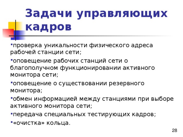 Задачи управляющих кадров проверка уникальности физического адреса рабочей станции сети; оповещение рабочих станций сети о благополучном функционировании активного монитора сети; оповещение о существовании резервного монитора; обмен информацией между станциями при выборе активного монитора сети; передача специальных тестирующих кадров; «очистка» кольца. проверка уникальности физического адреса рабочей станции сети; оповещение рабочих станций сети о благополучном функционировании активного монитора сети; оповещение о существовании резервного монитора; обмен информацией между станциями при выборе активного монитора сети; передача специальных тестирующих кадров; «очистка» кольца. 