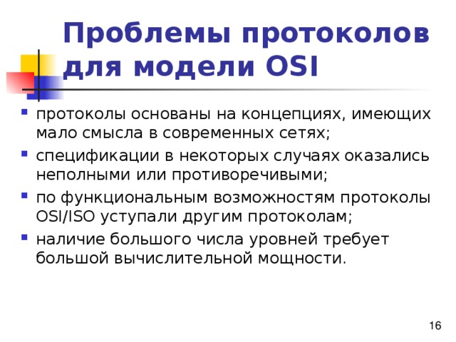 Проблемы протоколов для модели OSI протоколы основаны на концепциях, имеющих мало смысла в современных сетях; спецификации в некоторых случаях оказались неполными или противоречивыми; по функциональным возможностям протоколы OSI/ISO уступали другим протоколам; наличие большого числа уровней требует большой вычислительной мощности. 