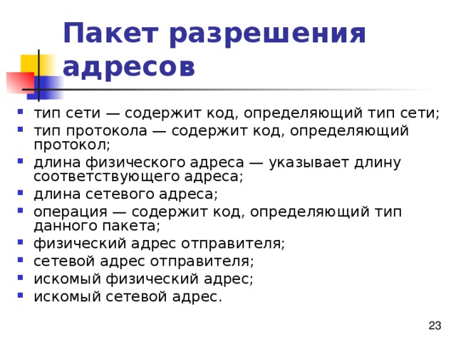 Пакет разрешения адресов тип сети — содержит код, определяющий тип сети; тип протокола — содержит код, определяющий протокол; длина физического адреса — указывает длину соответствующего адреса; длина сетевого адреса; операция — содержит код, определяющий тип данного пакета; физический адрес отправителя; сетевой адрес отправителя; искомый физический адрес; искомый сетевой адрес. 