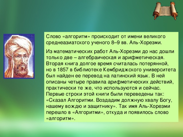 Слово «алгоритм» происходит от имени великого среднеазиатского ученого 8–9 вв. Аль-Хорезми. Из математических работ Аль-Хорезми до нас дошли только две – алгебраическая и арифметическая. Вторая книга долгое время считалась потерянной, но в 1857 в библиотеке Кембриджского университета был найден ее перевод на латинский язык. В ней описаны четыре правила арифметических действий, практически те же, что используются и сейчас. Первые строки этой книги были переведены так: «Сказал Алгоритми. Воздадим должную хвалу Богу, нашему вождю и защитнику». Так имя Аль-Хорезми перешло в «Алгоритми», откуда и появилось слово «алгоритм».  