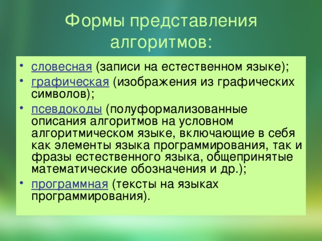 Формы представления алгоритмов: словесная (записи на естественном языке); графическая (изображения из графических символов); псевдокоды (полуформализованные описания алгоритмов на условном алгоритмическом языке, включающие в себя как элементы языка программирования, так и фразы естественного языка, общепринятые математические обозначения и др.); программная (тексты на языках программирования). 