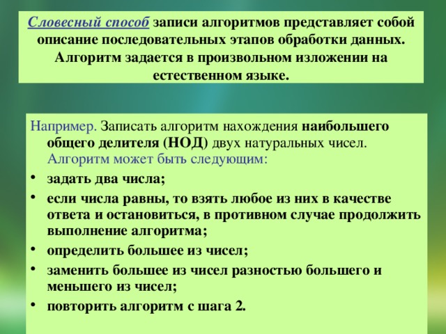 Словесный способ записи алгоритмов представляет собой описание последовательных этапов обработки данных. Алгоритм задается в произвольном изложении на естественном языке. Например. Записать алгоритм нахождения наибольшего общего делителя (НОД) двух натуральных чисел. Алгоритм может быть следующим:  задать два числа; если числа равны, то взять любое из них в качестве ответа и остановиться, в противном случае продолжить выполнение алгоритма; определить большее из чисел; заменить большее из чисел разностью большего и меньшего из чисел; повторить алгоритм с шага 2.   