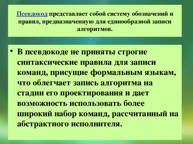 Псевдокод представляет собой систему обозначений и правил, предназначенную для единообразной записи алгоритмов. В псевдокоде не приняты строгие синтаксические правила для записи команд, присущие формальным языкам, что облегчает запись алгоритма на стадии его проектирования и дает возможность использовать более широкий набор команд, рассчитанный на абстрактного исполнителя. 