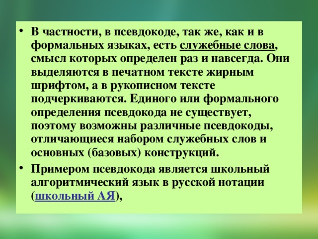 В частности, в псевдокоде, так же, как и в формальных языках, есть служебные слова , смысл которых определен раз и навсегда. Они выделяются в печатном тексте жирным шрифтом, а в рукописном тексте подчеркиваются. Единого или формального определения псевдокода не существует, поэтому возможны различные псевдокоды, отличающиеся набором служебных слов и основных (базовых) конструкций. Примером псевдокода является школьный алгоритмический язык в русской нотации ( школьный АЯ ),   