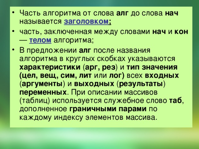 Часть алгоритма от слова алг до слова нач называется заголовком ;  часть, заключенная между словами нач и кон — телом алгоритма; В предложении алг после названия алгоритма в круглых скобках указываются характеристики ( арг, рез ) и тип значения (цел, вещ, сим, лит или лог) всех входных ( аргументы ) и выходных ( результаты ) переменных . При описании массивов (таблиц) используется служебное слово таб , дополненное граничными парами по каждому индексу элементов массива.  