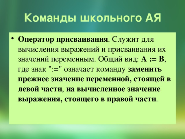 Команды школьного АЯ Оператор присваивания . Служит для вычисления выражений и присваивания их значений переменным. Общий вид: А := В , где знак 