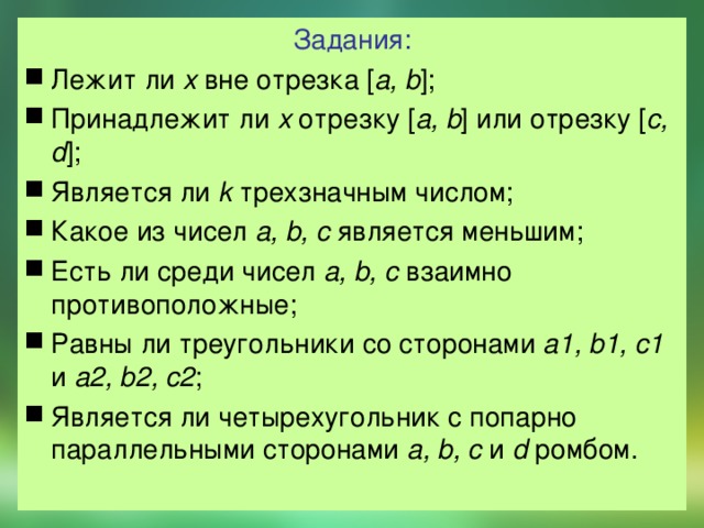 Задания: Лежит  ли x вне отрезка [ a, b ]; Принадлежит ли x отрезку [ a, b ] или отрезку [ c, d ]; Является ли k трехзначным числом; Какое из чисел a, b, c является меньшим; Есть ли среди чисел a, b, c взаимно противоположные; Равны ли треугольники со сторонами a1, b1, c1 и a2, b2, c2 ; Является ли четырехугольник с попарно параллельными сторонами a, b, c и d ромбом. 