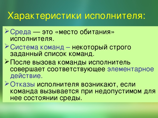 Характеристики исполнителя: Сpеда — это «место обитания» исполнителя. Система команд – некоторый строго заданный список команд. После вызова команды исполнитель совершает соответствующее элементарное действие.  Отказы исполнителя возникают, если команда вызывается при недопустимом для нее состоянии среды. 