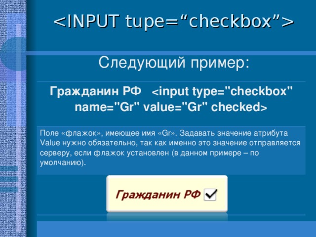  Следующий пример: Гражданин РФ  Поле «флажок», имеющее имя « Gr ». Задавать значение атрибута Value нужно обязательно, так как именно это значение отправляется серверу, если флажок установлен (в данном примере – по умолчанию).  