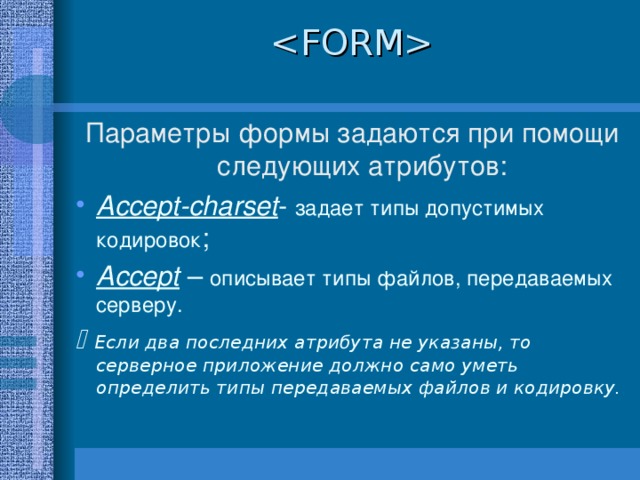  Параметры формы задаются при помощи следующих атрибутов: Accept-charset - задает типы допустимых кодировок ; Accept – описывает типы файлов, передаваемых серверу.   Если два последних атрибута не указаны, то серверное приложение должно само уметь определить типы передаваемых файлов и кодировку.   