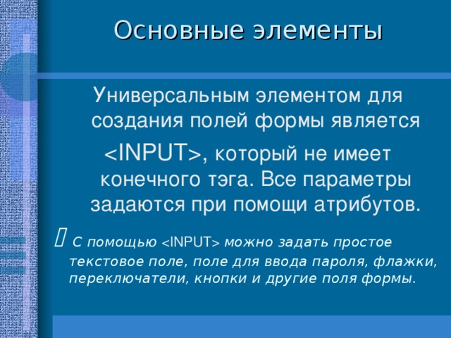 Основные элементы Универсальным элементом для создания полей формы является  , который не имеет конечного тэга. Все параметры задаются при помощи атрибутов.   С помощью  можно задать простое текстовое поле, поле для ввода пароля, флажки, переключатели, кнопки и другие поля формы. 8 