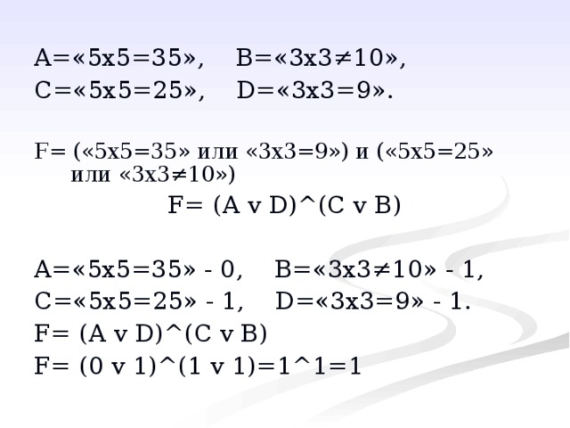 A= «5х5=35», B= «3х3≠10», C= «5х5=25», D= «3х3=9». F= («5х5=35» или «3х3=9») и («5х5=25» или «3х3≠10») F= ( A  v  D ) ^ ( C v B ) A= «5х5=35» - 0, B= «3х3≠10» - 1, C= «5х5=25» - 1, D= «3х3=9» - 1. F= ( A  v  D ) ^ ( C v B ) F= (0 v 1) ^ (1 v 1)=1 ^1=1 