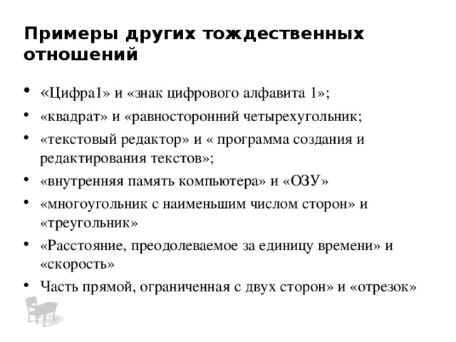 Примеры других тождественных отношений « Цифра1» и «знак цифрового алфавита 1»; «квадрат» и «равносторонний четырехугольник; «текстовый редактор» и « программа создания и редактирования текстов»; «внутренняя память компьютера» и «ОЗУ» «многоугольник с наименьшим числом сторон» и «треугольник» «Расстояние, преодолеваемое за единицу времени» и «скорость» Часть прямой, ограниченная с двух сторон» и «отрезок» 