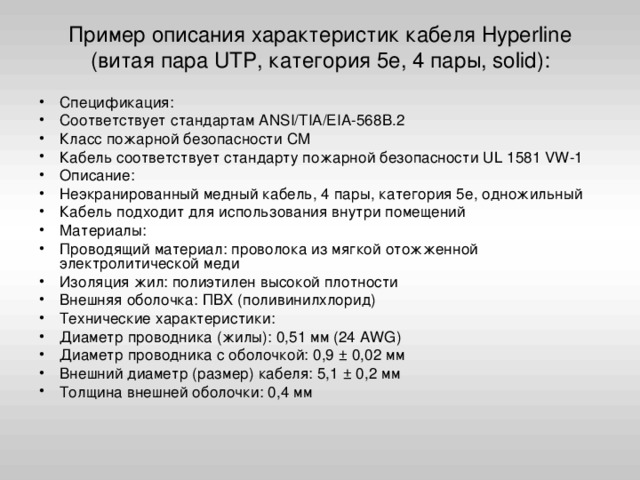 Пример описания характеристик кабеля Hyperline (витая пара UTP, категория 5e, 4 пары, solid):   Спецификация: Соответствует стандартам ANSI/TIA/EIA-568B.2 Класс пожарной безопасности СМ Кабель соответствует стандарту пожарной безопасности UL 1581 VW-1 Описание: Неэкранированный медный кабель, 4 пары, категория 5е, одножильный Кабель подходит для использования внутри помещений Материалы: Проводящий материал: проволока из мягкой отожженной электролитической меди Изоляция жил: полиэтилен высокой плотности Внешняя оболочка: ПВХ (поливинилхлорид) Технические характеристики: Диаметр проводника (жилы): 0,51 мм (24 AWG) Диаметр проводника с оболочкой: 0,9 ± 0,02 мм Внешний диаметр (размер) кабеля: 5,1 ± 0,2 мм Толщина внешней оболочки: 0,4 мм 
