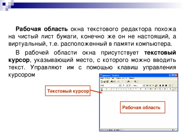 Рабочая область окна текстового редактора похожа на чистый лист бумаги, конечно же он не настоящий, а виртуальный, т.е. расположенный в памяти компьютера. В рабочей области окна присутствует текстовый курсор , указывающий место, с которого можно вводить текст. Управляют им с помощью клавиш управления курсором Текстовый курсор Рабочая область 