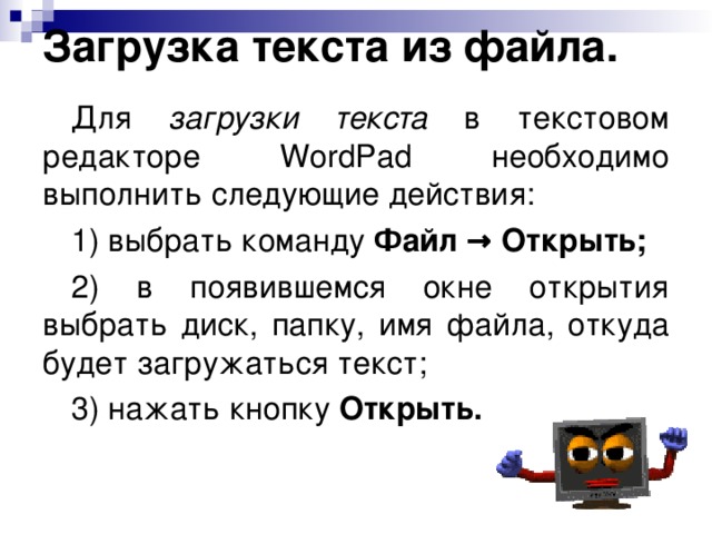 Загрузка текста из файла. Для загрузки текста в текстовом редакторе WordPad необходимо выполнить следующие действия: 1) выбрать команду Файл → Открыть; 2) в появившемся окне открытия выбрать диск, папку, имя файла, откуда будет загружаться текст; 3) нажать кнопку Открыть. 