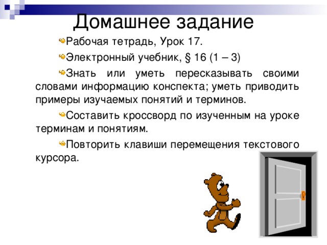 Рабочая тетрадь, Урок 17. Электронный учебник, § 16 (1 – 3) Знать или уметь пересказывать своими словами информацию конспекта; уметь приводить примеры изучаемых понятий и терминов. Составить кроссворд по изученным на уроке терминам и понятиям. Повторить клавиши перемещения текстового курсора. 