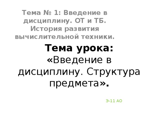 Тема № 1: Введение в дисциплину. ОТ и ТБ. История развития вычислительной техники. Тема урока:  « Введение в дисциплину. Структура предмета ». Э-11 АО 