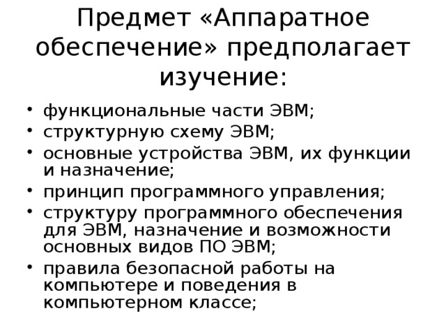Предмет «Аппаратное обеспечение» предполагает изучение: функциональные части ЭВМ; структурную схему ЭВМ; основные устройства ЭВМ, их функции и назначение; принцип программного управления; структуру программного обеспечения для ЭВМ, назначение и возможности основных видов ПО ЭВМ; правила безопасной работы на компьютере и поведения в компьютерном классе; 