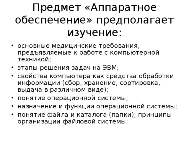 Предмет «Аппаратное обеспечение» предполагает изучение: основные медицинские требования, предъявляемые к работе с компьютерной техникой; этапы решения задач на ЭВМ; свойства компьютера как средства обработки информации (сбор, хранение, сортировка, выдача в различном виде); понятие операционной системы; назначение и функции операционной системы; понятие файла и каталога (папки), принципы организации файловой системы; 