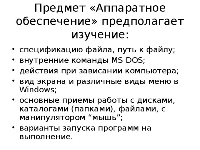 Предмет «Аппаратное обеспечение» предполагает изучение: спецификацию файла, путь к файлу; внутренние команды MS DOS; действия при зависании компьютера; вид экрана и различные виды меню в Windows; основные приемы работы с дисками, каталогами (папками), файлами, с манипулятором “мышь”; варианты запуска программ на выполнение. 