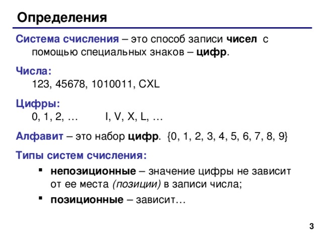 Определения Система счисления – это способ записи чисел с помощью специальных знаков – цифр . Числа:  123, 45678, 1010011, CXL Цифры :  0, 1, 2, … I, V, X, L, … Алфавит – это набор цифр . {0, 1, 2, 3, 4, 5, 6, 7, 8, 9} Типы систем счисления: непозиционные  – значение цифры не зависит от ее места (позиции) в записи числа; позиционные – зависит… непозиционные  – значение цифры не зависит от ее места (позиции) в записи числа; позиционные – зависит…   