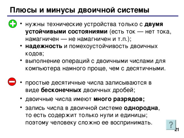 Плюсы и минусы двоичной системы нужны технические устройства только с двумя устойчивыми состояниями (есть ток — нет тока, намагничен — не намагничен и т.п.); надежность и помехоустойчивость двоичных кодов; выполнение операций с двоичными числами для компьютера намного проще, чем с десятичными. простые десятичные числа записываются в виде бесконечных двоичных дробей; двоичные числа имеют много разрядов; запись числа в двоичной системе однородна , то есть содержит только нули и единицы; поэтому человеку сложно ее воспринимать. 20 21 