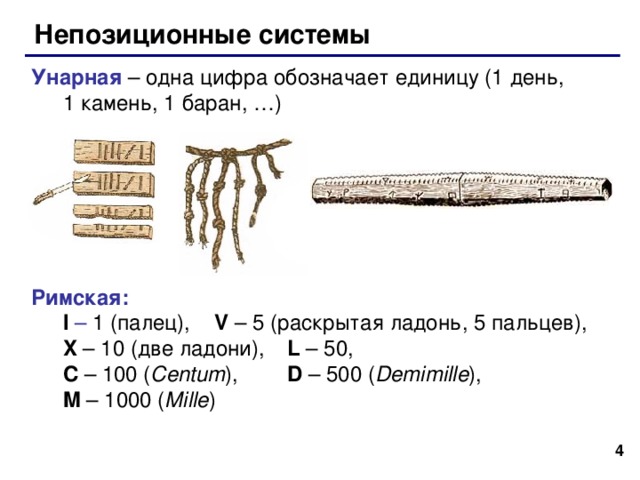 Непозиционные системы Унарная – одна цифра обозначает единицу (1 день,  1 камень, 1 баран, …) Римская:  I – 1 (палец),  V – 5 (раскрытая ладонь, 5 пальцев) ,    X – 10 (две ладони) ,  L – 50,  C – 100 ( Centum ) ,  D – 500 ( Demimille ) ,  M – 1000 ( Mille )   