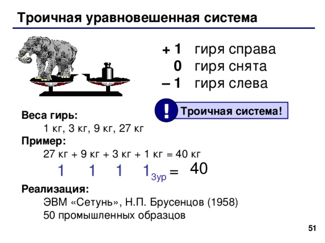 Троичная уравновешенная система Задача Баше: Найти такой набор из 4 гирь , чтобы с их помощью на чашечках равноплечных весов можно было взвесить груз массой от 1 до 40 кг включительно. Гири можно располагать на любой чашке весов. Найти такой набор из 4 гирь , чтобы с их помощью на чашечках равноплечных весов можно было взвесить груз массой от 1 до 40 кг включительно. Гири можно располагать на любой чашке весов.   