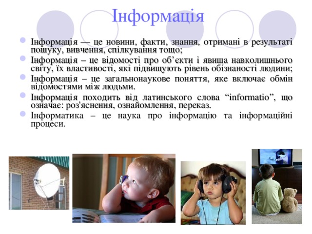  Інформація Інформація — це новини, факти, знання, отримані в результаті пошуку, вивчення, спілкування тощо; Інформація – це відомості про об ’ єкти і явища навколишнього світу, їх властивості, які підвищують рівень обізнаності людини; Інформація – це загальнонаукове поняття, яке включає обмін відомостями між людьми. Інформація походить від латинського слова “ informatio ”, що означає: роз'яснення, ознайомлення, переказ. Інформатика – це наука про інформацію та інформаційні процеси. 
