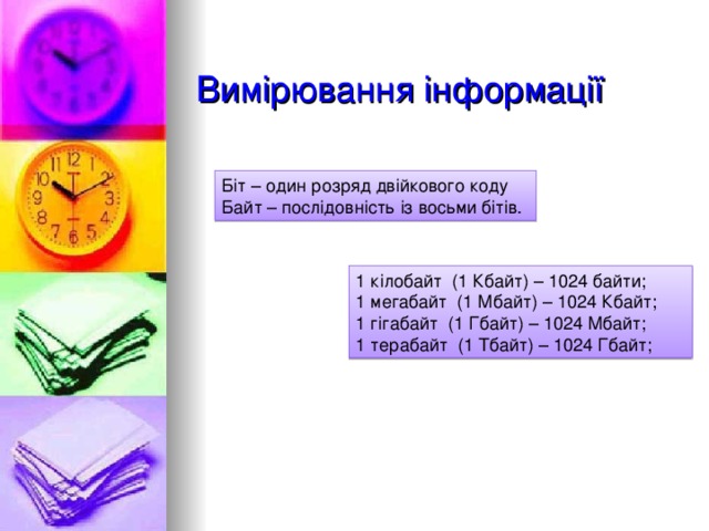 Вимірювання інформації Біт – один розряд двійкового коду Байт – послідовність із восьми бітів. 1 кілобайт (1 Кбайт) – 1024 байти; 1 мегабайт (1 Мбайт) – 1024 Кбайт; 1 гігабайт (1 Гбайт) – 1024 Мбайт; 1 терабайт (1 Тбайт) – 1024 Гбайт; 
