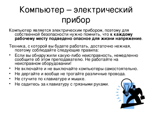 Компьютер – электрический прибор Компьютер является электрическим прибором, поэтому для собственной безопасности нужно помнить, что к каждому рабочему месту подведено опасное для жизни напряжение . Техника, с которой вы будете работать, достаточно нежная, поэтому соблюдайте следующие правила: Если вы обнаружили какую-либо неисправность, немедленно сообщите об этом преподавателю. Не работайте на неисправном оборудовании! Не включайте и не выключайте компьютеры самостоятельно. Не дергайте и вообще не трогайте различные провода. Не стучите по клавиатуре и мышке. Не садитесь за клавиатуру с грязными руками. 