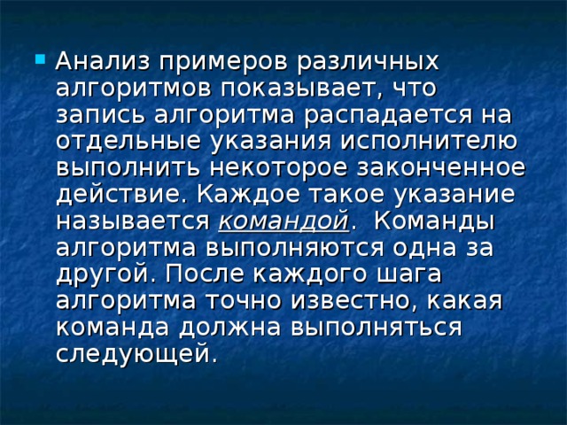 Анализ примеров различных алгоритмов показывает, что запись алгоритма распадается на отдельные указания исполнителю выполнить некоторое законченное действие. Каждое такое указание называется командой . Команды алгоритма выполняются одна за другой. После каждого шага алгоритма точно известно, какая команда должна выполняться следующей. 