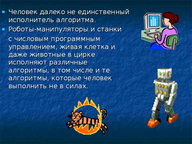 Человек далеко не единственный исполнитель алгоритма. Роботы-манипуляторы и станки  с числовым программным управлением, живая клетка и даже животные в цирке исполняют различные алгоритмы, в том числе и те алгоритмы, которые человек выполнить не в силах. 