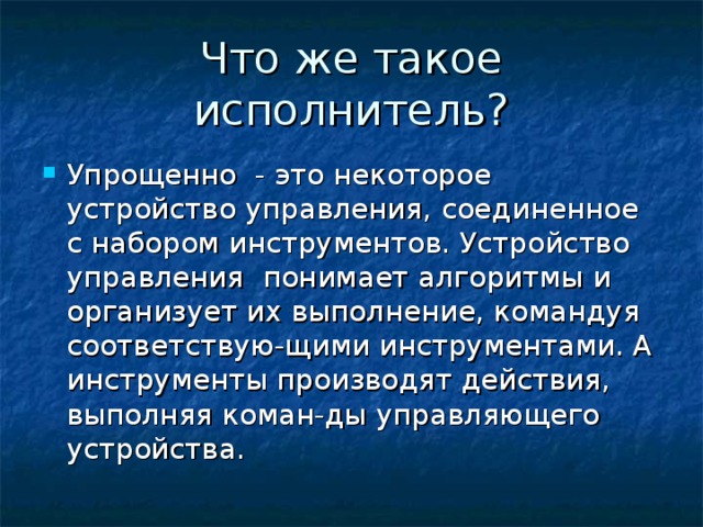 Что же такое исполнитель? Упрощенно - это некоторое устройство управления, соединенное с набором инструментов. Устройство управления понимает алгоритмы и организует их выполнение, командуя соответствую-щими инструментами. А инструменты производят действия, выполняя коман-ды управляющего устройства. 