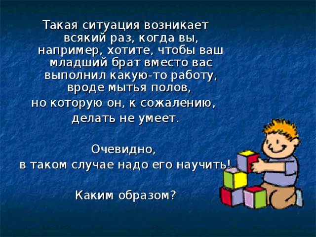Такая ситуация возникает всякий раз, когда вы, например, хотите, чтобы ваш младший брат вместо вас выполнил какую-то работу, вроде мытья полов, но которую он, к сожалению, делать не умеет. Очевидно, в таком случае надо его научить! Каким образом? 