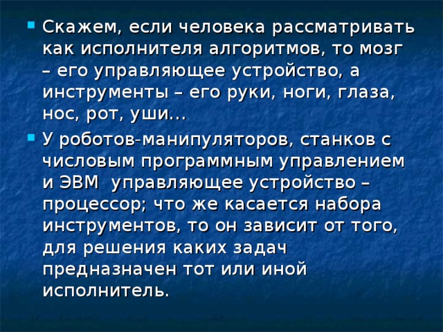 Скажем, если человека рассматривать как исполнителя алгоритмов, то мозг – его управляющее устройство, а инструменты – его руки, ноги, глаза, нос, рот, уши… У роботов-манипуляторов, станков с числовым программным управлением и ЭВМ управляющее устройство – процессор; что же касается набора инструментов, то он зависит от того, для решения каких задач предназначен тот или иной исполнитель. 