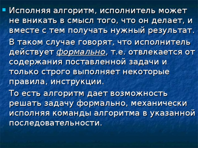 Исполняя алгоритм, исполнитель может не вникать в смысл того, что он делает, и вместе с тем получать нужный результат.  В таком случае говорят, что исполнитель действует формально , т.е. отвлекается от содержания поставленной задачи и только строго выполняет некоторые правила, инструкции.  То есть алгоритм дает возможность решать задачу формально, механически исполняя команды алгоритма в указанной последовательности. 