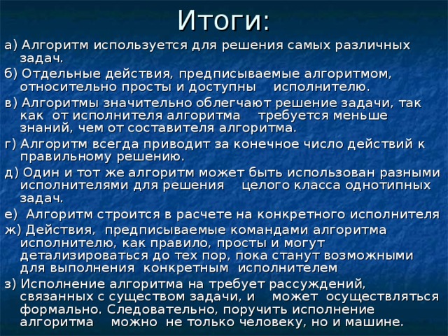 Итоги: а) Алгоритм используется для решения самых различных задач. б) Отдельные действия, предписываемые алгоритмом, относительно просты и доступны исполнителю. в) Алгоритмы значительно облегчают решение задачи, так как от исполнителя алгоритма требуется меньше знаний, чем от составителя алгоритма. г) Алгоритм всегда приводит за конечное число действий к правильному решению. д) Один и тот же алгоритм может быть использован разными исполнителями для решения целого класса однотипных задач. е) Алгоритм строится в расчете на конкретного исполнителя ж) Действия, предписываемые командами алгоритма исполнителю, как правило, просты и могут детализироваться до тех пор, пока станут возможными для выполнения конкретным исполнителем з) Исполнение алгоритма на требует рассуждений, связанных с существом задачи, и может осуществляться формально. Следовательно, поручить исполнение алгоритма можно не только человеку, но и машине. 