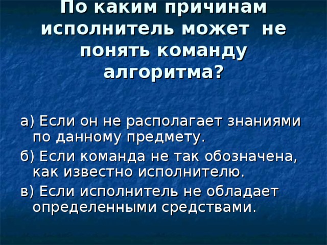 По каким причинам исполнитель может не понять команду алгоритма?   а) Если он не располагает знаниями по данному предмету. б) Если команда не так обозначена, как известно исполнителю. в) Если исполнитель не обладает определенными средствами. 