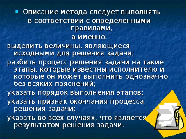 Описание метода следует выполнять в соответствии с определенными правилами, а именно: выделить величины, являющиеся исходными для решения задачи; разбить процесс решения задачи на такие этапы, которые известны исполнителю и которые он может выполнить однозначно без всяких пояснений; указать порядок выполнения этапов; указать признак окончания процесса решения задачи; указать во всех случаях, что является результатом решения задачи. 
