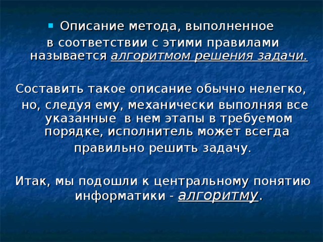 Описание метода, выполненное в соответствии с этими правилами называется алгоритмом решения задачи. Составить такое описание обычно нелегко,  но, следуя ему, механически выполняя все указанные в нем этапы в требуемом порядке, исполнитель может всегда правильно решить задачу. Итак, мы подошли к центральному понятию информатики - алгоритму . 