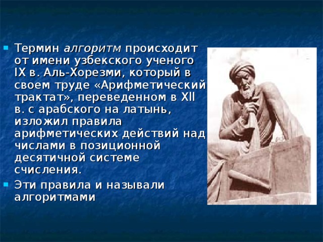Термин алгоритм происходит от имени узбекского ученого I Х в. Аль-Хорезми, который в своем труде «Арифметический трактат», переведенном в Х ll в. с арабского на латынь, изложил правила арифметических действий над числами в позиционной десятичной системе счисления. Эти правила и называли алгоритмами 