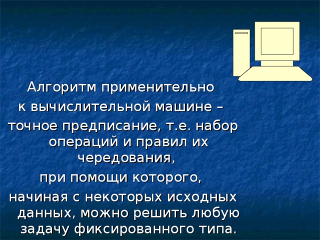 Алгоритм применительно к вычислительной машине – точное предписание, т.е. набор операций и правил их чередования, при помощи которого, начиная с некоторых исходных данных, можно решить любую задачу фиксированного типа. 