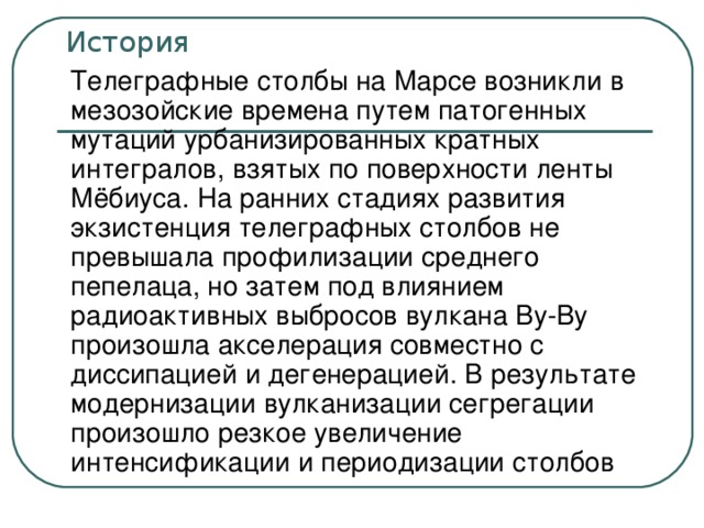 История Телеграфные столбы на Марсе возникли в мезозойские времена путем патогенных мутаций урбанизированных кратных интегралов, взятых по поверхности ленты Мёбиуса. На ранних стадиях развития экзистенция телеграфных столбов не превышала профилизации среднего пепелаца, но затем под влиянием радиоактивных выбросов вулкана Ву-Ву произошла акселерация совместно с диссипацией и дегенерацией. В результате модернизации вулканизации сегрегации произошло резкое увеличение интенсификации и периодизации столбов Замечания: опять новый стиль оформления слайда; заголовок прижат кверху; зачем эта скругленная рамка? какую функцию она несет? выведен полный текст, а не тезисы; нет точки в конце предложения; текст лезет в область заголовка (выше черты); текст написан таким языком, что понять его весьма сложно; недостаток мысли компенсируется туманностью изложения.  