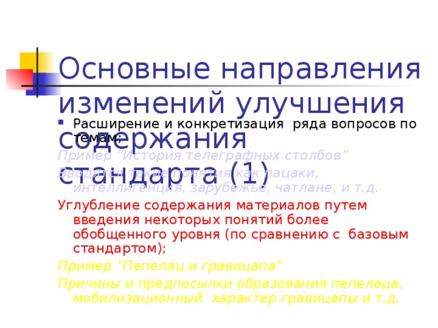 Основные направления изменений улучшения содержания стандарта (1) Расширение и конкретизация ряда вопросов по темам ; Пример ” История телеграфных столбов ” Вводятся такие понятия как пацаки, интеллигенция , зарубежье, чатлане, и т.д. Углубление содержания материалов путем введения некоторых понятий более обобщенного уровня (по сравнению с базовым стандартом) ; Пример ” Пепелац и гравицапа ” Причины и предпосылки образования пепелаца, мобилизационный характер гравицапы и т.д.  Замечания: невнятный текст заголовка; заголовок в три строки – очень плохо , лучше – в одну, при крайней необходимости – в две; заголовок лезет на разделительную линию; в тексте использована попугайская расцветка; второй и четвертый абзацы очень плохо читаются; список из одного элемента; точка с запятой в конце первого предложения.  