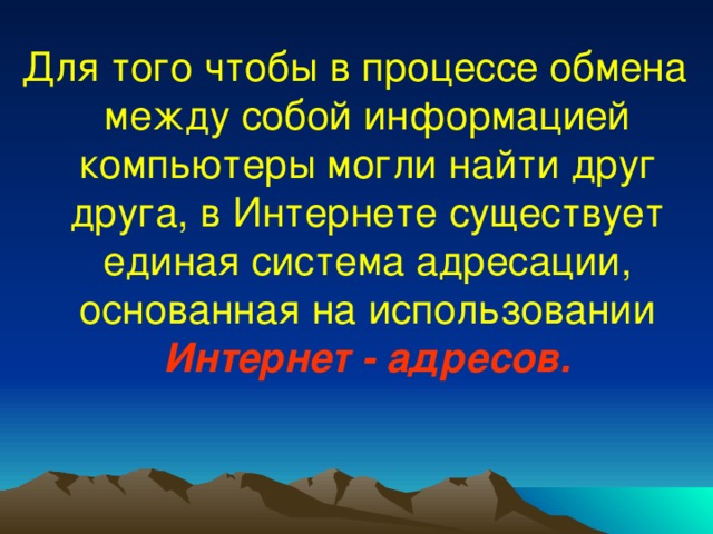 Для того чтобы в процессе обмена между собой информацией компьютеры могли найти друг друга, в Интернете существует единая система адресации, основанная на использовании Интернет - адресов. 